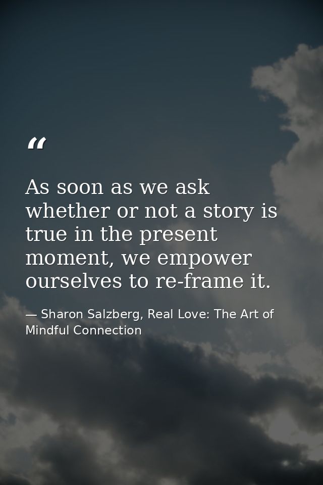As soon as we ask whether or not a story is true in the present moment, we empower ourselves to re-frame it. — Sharon Salzberg, Real Love: The Art of Mindful Connection