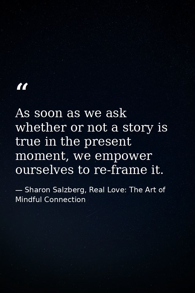 As soon as we ask whether or not a story is true in the present moment, we empower ourselves to re-frame it. — Sharon Salzberg, Real Love: The Art of Mindful Connection