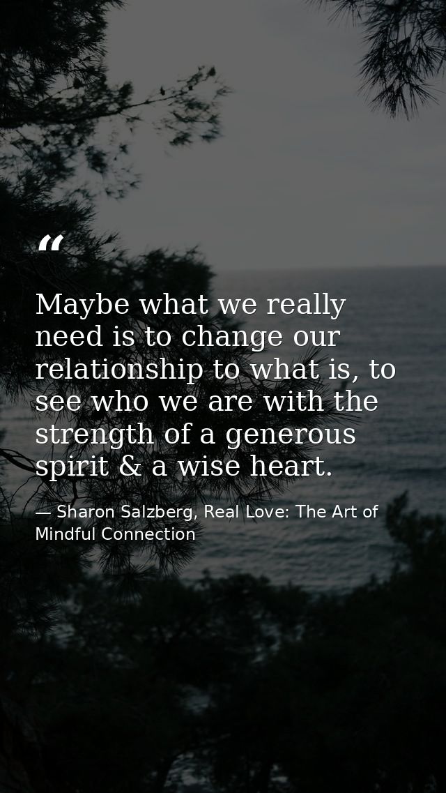 Maybe what we really need is to change our relationship to what is, to see who we are with the strength of a generous sp — Sharon Salzberg, Real Love: The Art of Mindful Connection