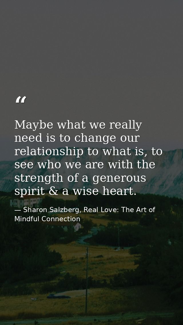 Maybe what we really need is to change our relationship to what is, to see who we are with the strength of a generous sp — Sharon Salzberg, Real Love: The Art of Mindful Connection