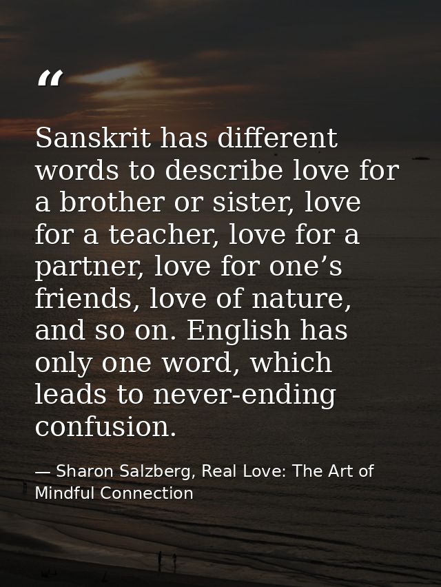 Sanskrit has different words to describe love for a brother or sister, love for a teacher, love for a partner, love for  — Sharon Salzberg, Real Love: The Art of Mindful Connection