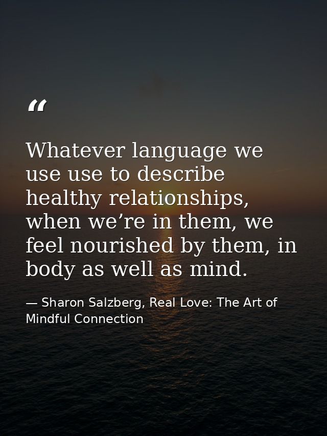 Whatever language we use use to describe healthy relationships, when we’re in them, we feel nourished by them, in body a — Sharon Salzberg, Real Love: The Art of Mindful Connection