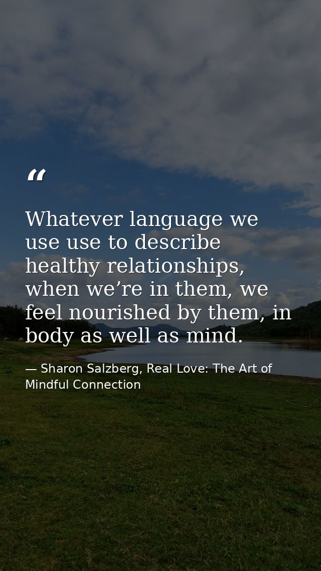Whatever language we use use to describe healthy relationships, when we’re in them, we feel nourished by them, in body a — Sharon Salzberg, Real Love: The Art of Mindful Connection