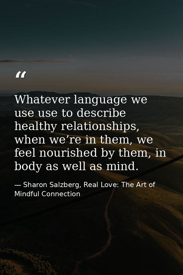 Whatever language we use use to describe healthy relationships, when we’re in them, we feel nourished by them, in body a — Sharon Salzberg, Real Love: The Art of Mindful Connection