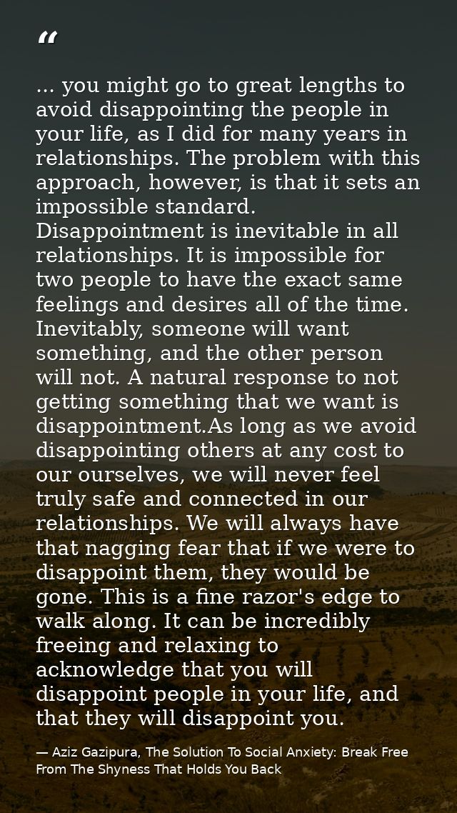 ... you might go to great lengths to avoid disappointing the people in your life, as I did for many years in relationshi — Aziz Gazipura, The Solution To Social Anxiety: Break Free From The Shyness That Holds You Back