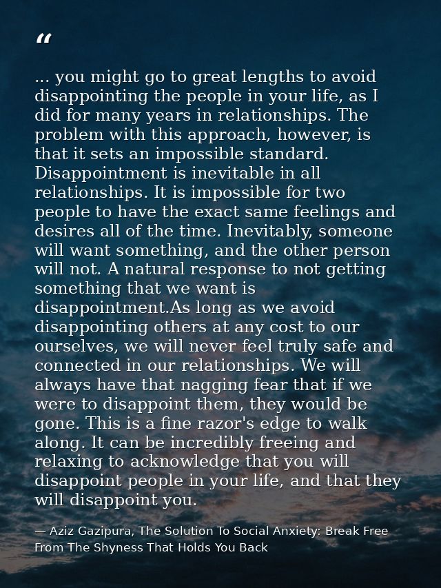... you might go to great lengths to avoid disappointing the people in your life, as I did for many years in relationshi — Aziz Gazipura, The Solution To Social Anxiety: Break Free From The Shyness That Holds You Back