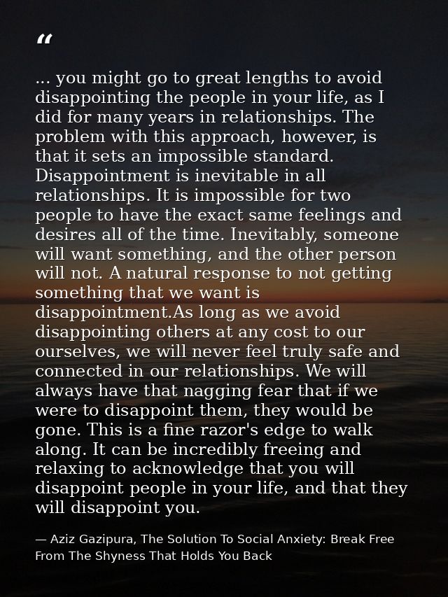 ... you might go to great lengths to avoid disappointing the people in your life, as I did for many years in relationshi — Aziz Gazipura, The Solution To Social Anxiety: Break Free From The Shyness That Holds You Back