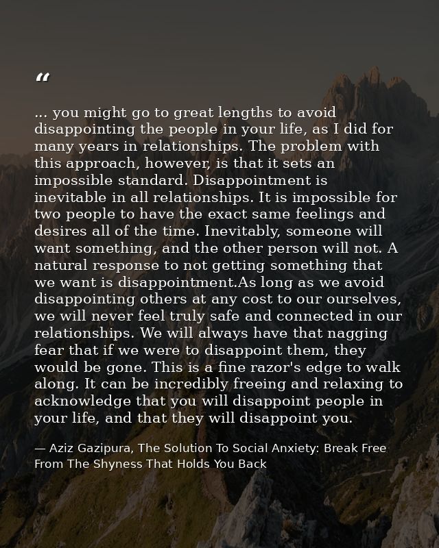 ... you might go to great lengths to avoid disappointing the people in your life, as I did for many years in relationshi — Aziz Gazipura, The Solution To Social Anxiety: Break Free From The Shyness That Holds You Back