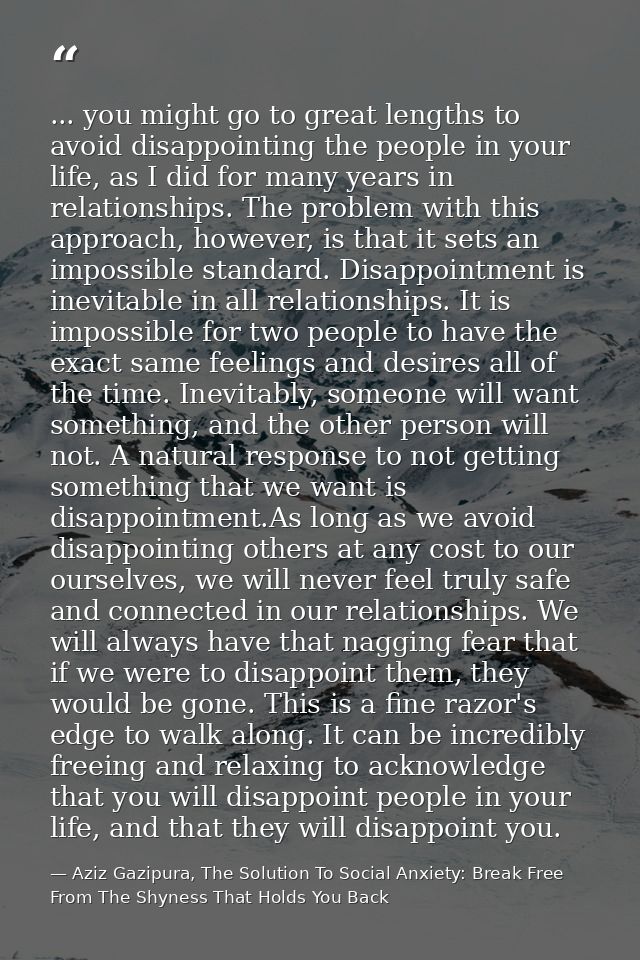 ... you might go to great lengths to avoid disappointing the people in your life, as I did for many years in relationshi — Aziz Gazipura, The Solution To Social Anxiety: Break Free From The Shyness That Holds You Back
