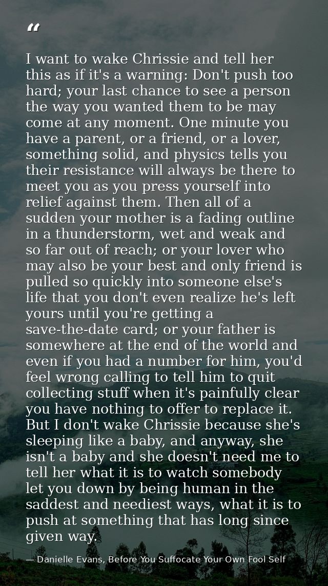 I want to wake Chrissie and tell her this as if it's a warning: Don't push too hard; your last chance to see a person th — Danielle Evans, Before You Suffocate Your Own Fool Self