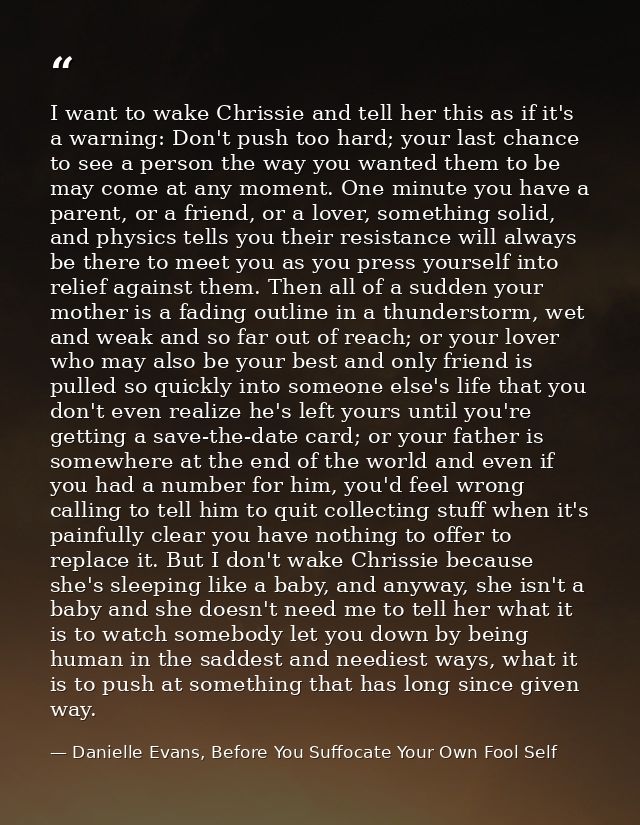 I want to wake Chrissie and tell her this as if it's a warning: Don't push too hard; your last chance to see a person th — Danielle Evans, Before You Suffocate Your Own Fool Self