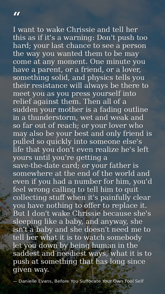 I want to wake Chrissie and tell her this as if it's a warning: Don't push too hard; your last chance to see a person th — Danielle Evans, Before You Suffocate Your Own Fool Self