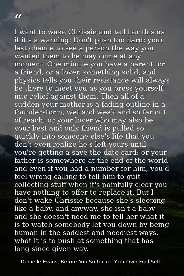I want to wake Chrissie and tell her this as if it's a warning: Don't push too hard; your last chance to see a person th — Danielle Evans, Before You Suffocate Your Own Fool Self