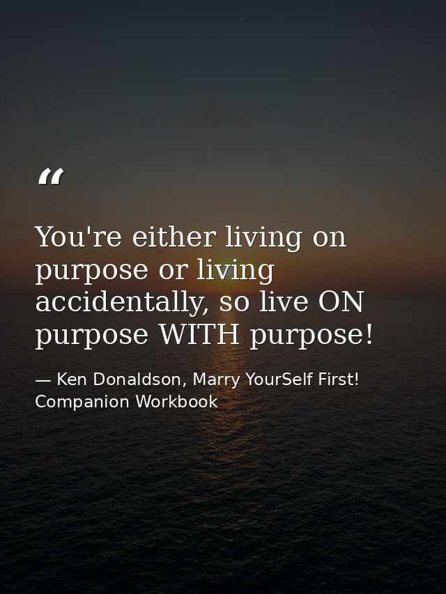 You're either living on purpose or living accidentally, so live ON purpose WITH purpose! — Ken Donaldson, Marry YourSelf First! Companion Workbook