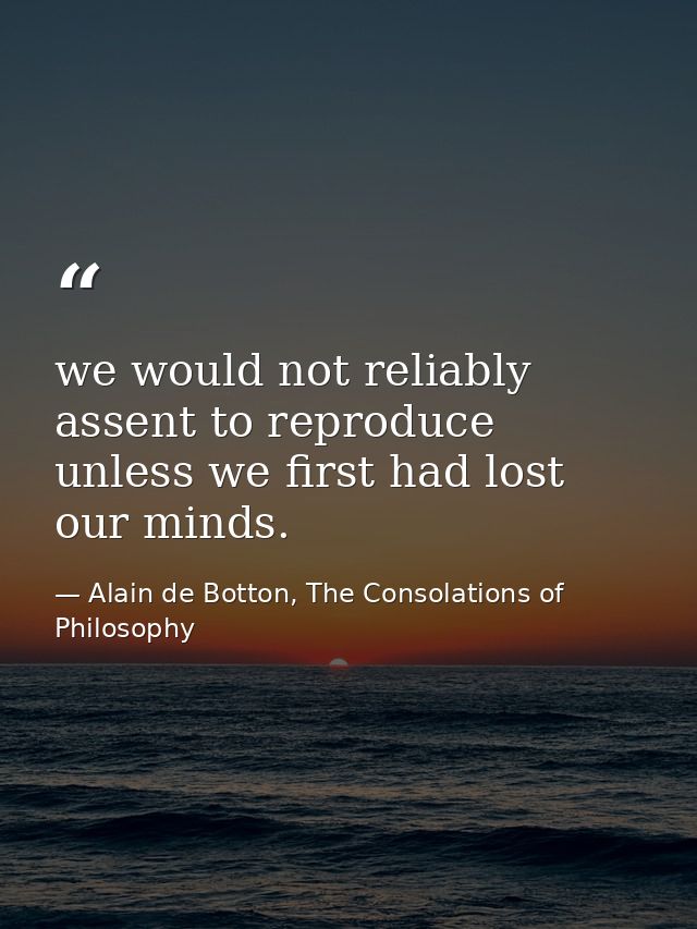 we would not reliably assent to reproduce unless we first had lost our minds. — Alain de Botton, The Consolations of Philosophy
