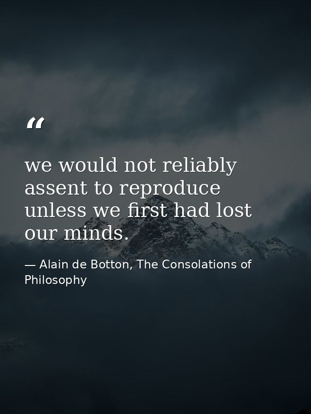 we would not reliably assent to reproduce unless we first had lost our minds. — Alain de Botton, The Consolations of Philosophy