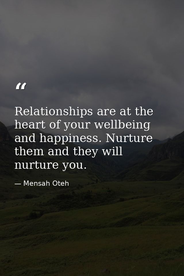 Relationships are at the heart of your wellbeing and happiness. Nurture them and they will nurture you. — Mensah Oteh