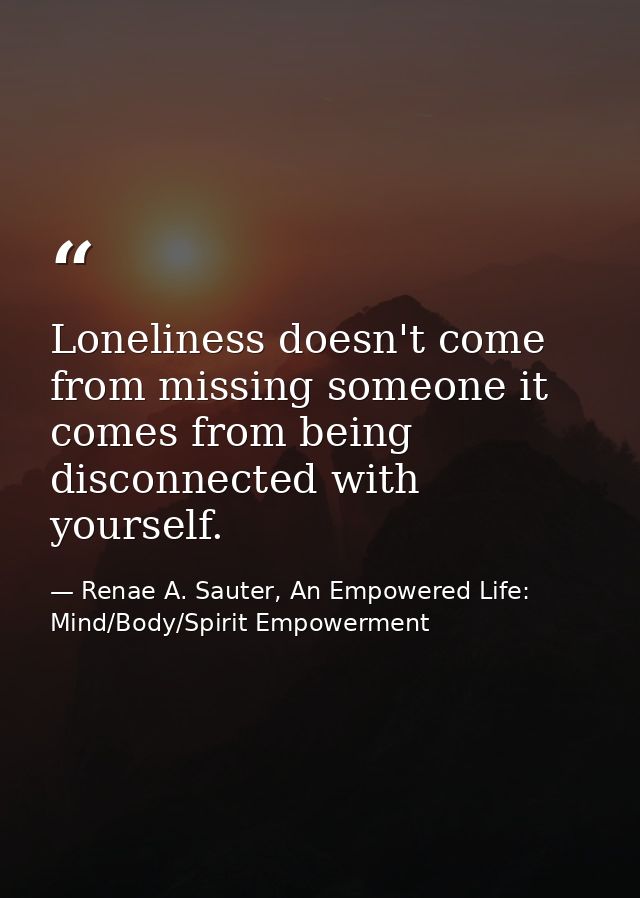 Loneliness doesn't come from missing someone it comes from being disconnected with yourself. — Renae A. Sauter, An Empowered Life: Mind/Body/Spirit Empowerment