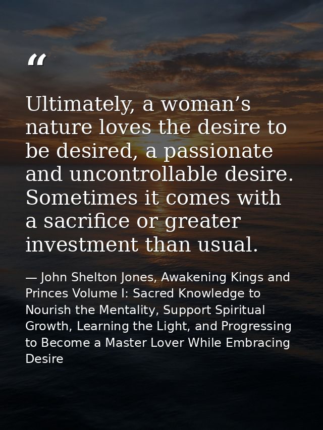 Ultimately, a woman’s nature loves the desire to be desired, a passionate and uncontrollable desire. Sometimes it comes  — John Shelton Jones, Awakening Kings and Princes Volume I: Sacred Knowledge to Nourish the Mentality, Support Spiritual Growth, Learning the Light, and Progressing to Become a Master Lover While Embracing Desire
