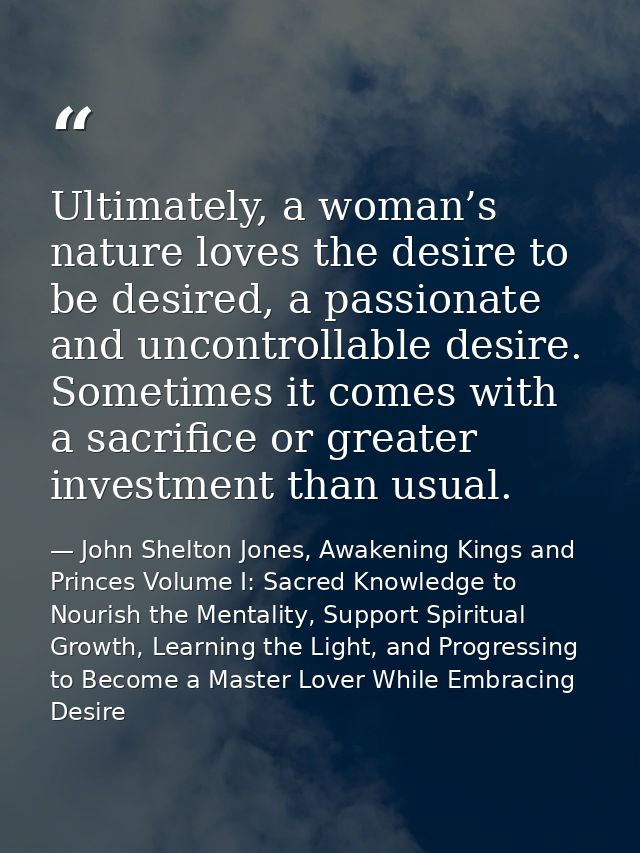 Ultimately, a woman’s nature loves the desire to be desired, a passionate and uncontrollable desire. Sometimes it comes  — John Shelton Jones, Awakening Kings and Princes Volume I: Sacred Knowledge to Nourish the Mentality, Support Spiritual Growth, Learning the Light, and Progressing to Become a Master Lover While Embracing Desire