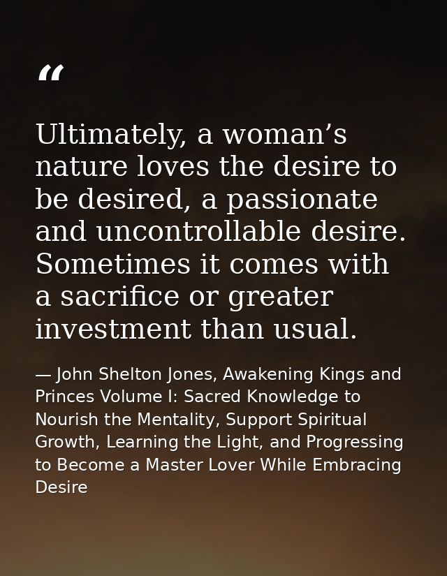 Ultimately, a woman’s nature loves the desire to be desired, a passionate and uncontrollable desire. Sometimes it comes  — John Shelton Jones, Awakening Kings and Princes Volume I: Sacred Knowledge to Nourish the Mentality, Support Spiritual Growth, Learning the Light, and Progressing to Become a Master Lover While Embracing Desire