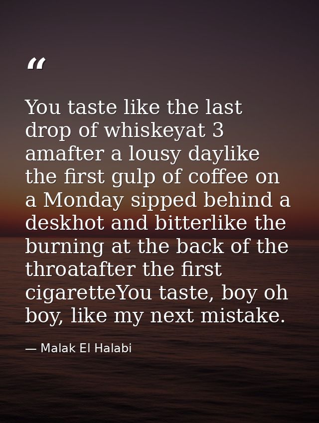 You taste like the last drop of whiskeyat 3 amafter a lousy daylike the first gulp of coffee on a Monday sipped behind a — Malak El Halabi