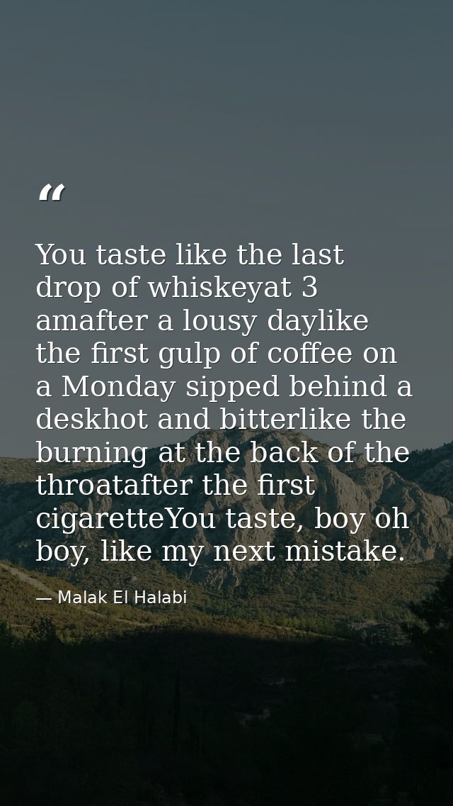 You taste like the last drop of whiskeyat 3 amafter a lousy daylike the first gulp of coffee on a Monday sipped behind a — Malak El Halabi