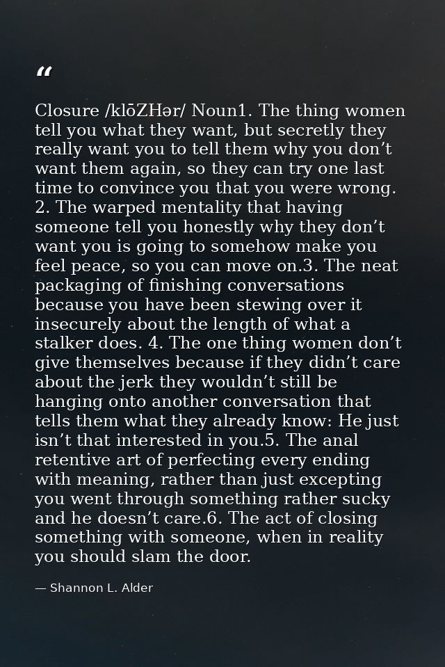 Closure /klōZHər/ Noun1. The thing women tell you what they want, but secretly they really want you to tell them why you — Shannon L. Alder
