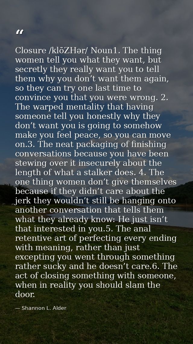 Closure /klōZHər/ Noun1. The thing women tell you what they want, but secretly they really want you to tell them why you — Shannon L. Alder