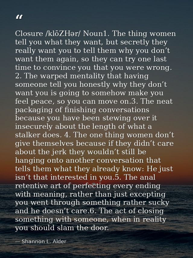 Closure /klōZHər/ Noun1. The thing women tell you what they want, but secretly they really want you to tell them why you — Shannon L. Alder