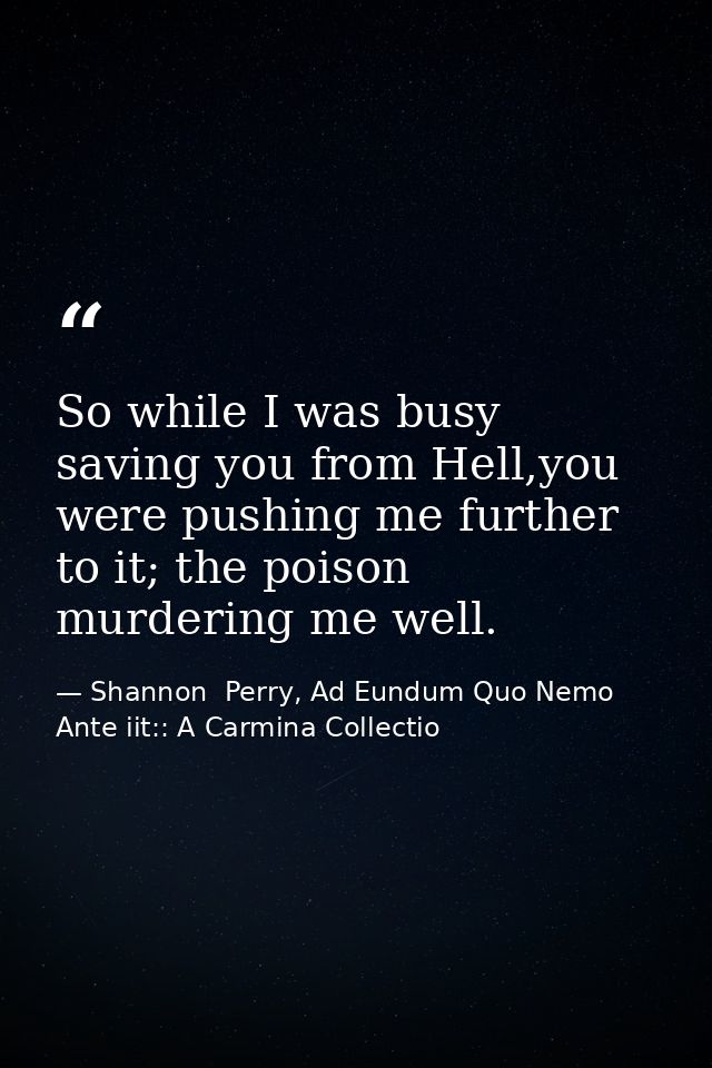 So while I was busy saving you from Hell,you were pushing me further to it; the poison murdering me well. — Shannon  Perry, Ad Eundum Quo Nemo Ante iit:: A Carmina Collectio