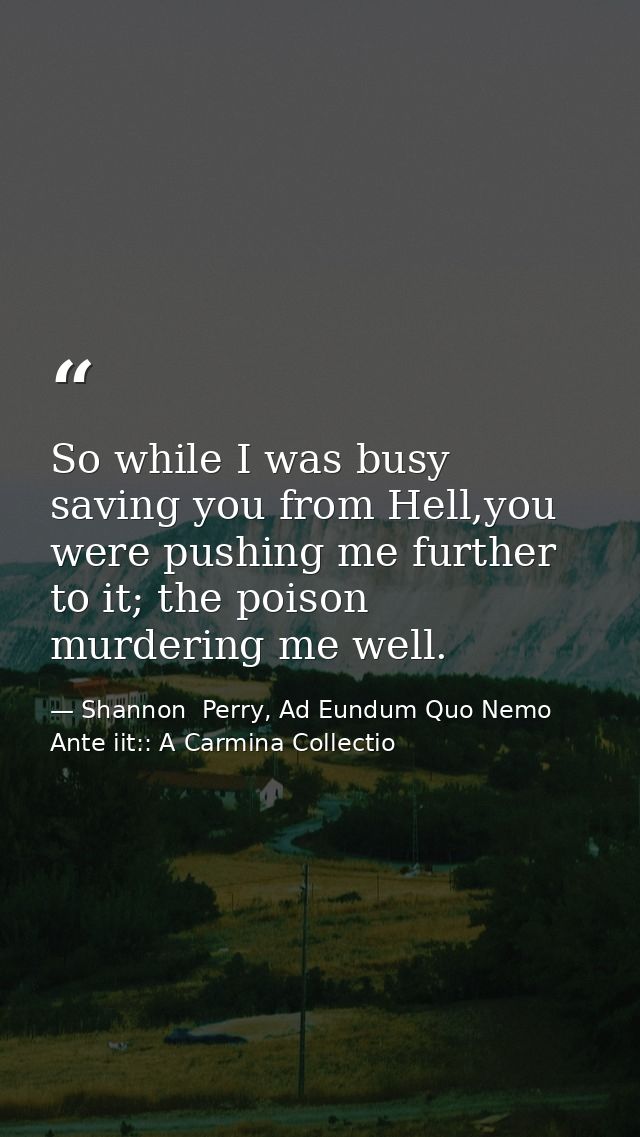 So while I was busy saving you from Hell,you were pushing me further to it; the poison murdering me well. — Shannon  Perry, Ad Eundum Quo Nemo Ante iit:: A Carmina Collectio