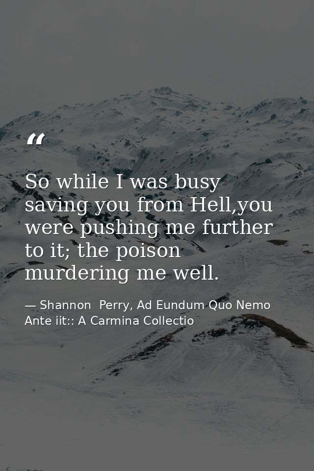 So while I was busy saving you from Hell,you were pushing me further to it; the poison murdering me well. — Shannon  Perry, Ad Eundum Quo Nemo Ante iit:: A Carmina Collectio