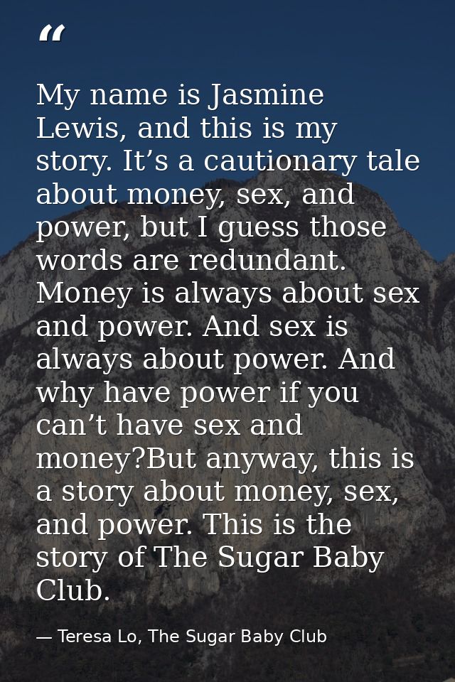 My name is Jasmine Lewis, and this is my story. It’s a cautionary tale about money, sex, and power, but I guess those wo — Teresa Lo, The Sugar Baby Club