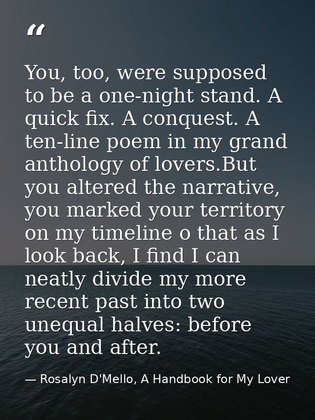 You, too, were supposed to be a one-night stand. A quick fix. A conquest. A ten-line poem in my grand anthology of lover — Rosalyn D'Mello, A Handbook for My Lover