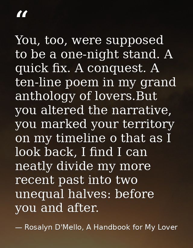 You, too, were supposed to be a one-night stand. A quick fix. A conquest. A ten-line poem in my grand anthology of lover — Rosalyn D'Mello, A Handbook for My Lover