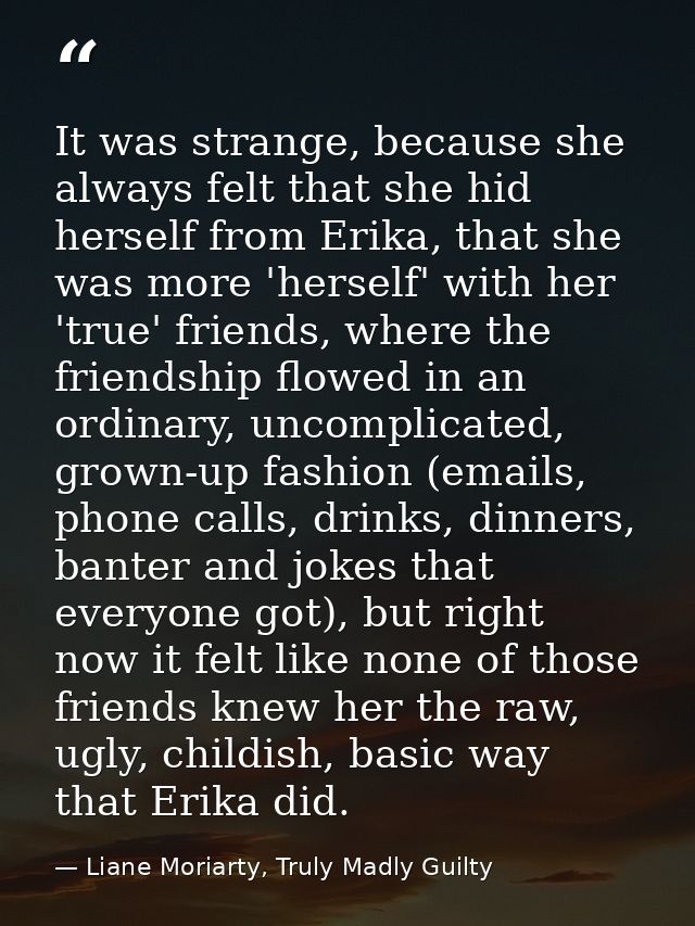 It was strange, because she always felt that she hid herself from Erika, that she was more 'herself' with her 'true' fri — Liane Moriarty, Truly Madly Guilty