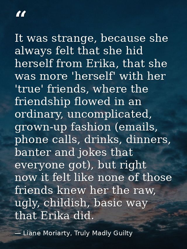 It was strange, because she always felt that she hid herself from Erika, that she was more 'herself' with her 'true' fri — Liane Moriarty, Truly Madly Guilty