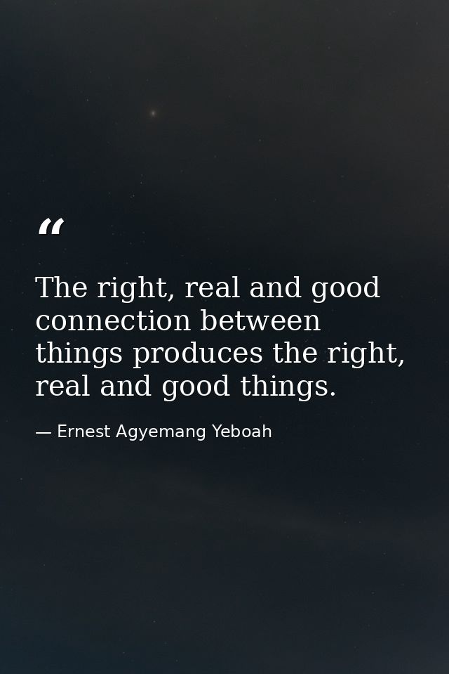The right, real and good connection between things produces the right, real and good things. — Ernest Agyemang Yeboah