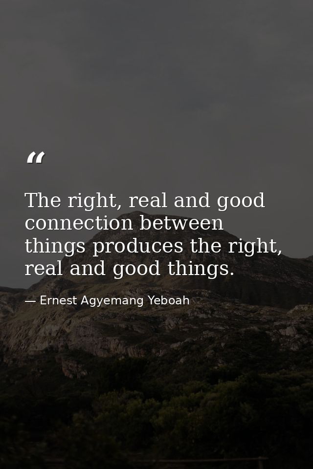 The right, real and good connection between things produces the right, real and good things. — Ernest Agyemang Yeboah