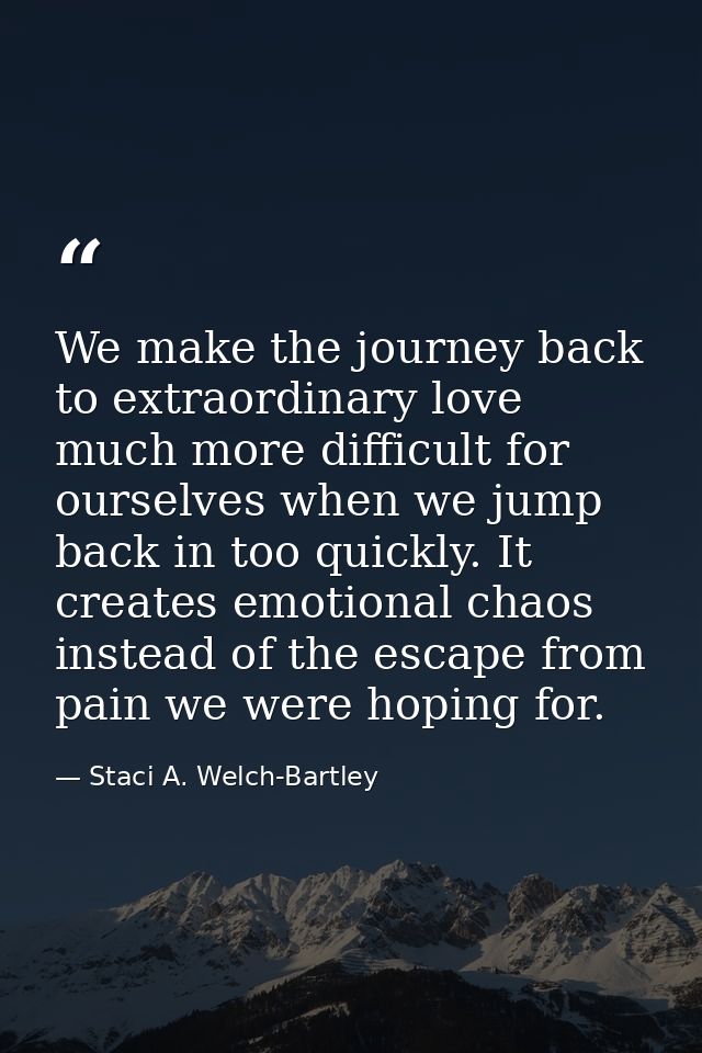 We make the journey back to extraordinary love much more difficult for ourselves when we jump back in too quickly. It cr — Staci A. Welch-Bartley