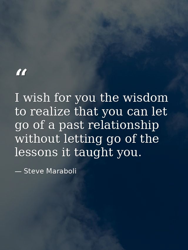 I wish for you the wisdom to realize that you can let go of a past relationship without letting go of the lessons it tau — Steve Maraboli