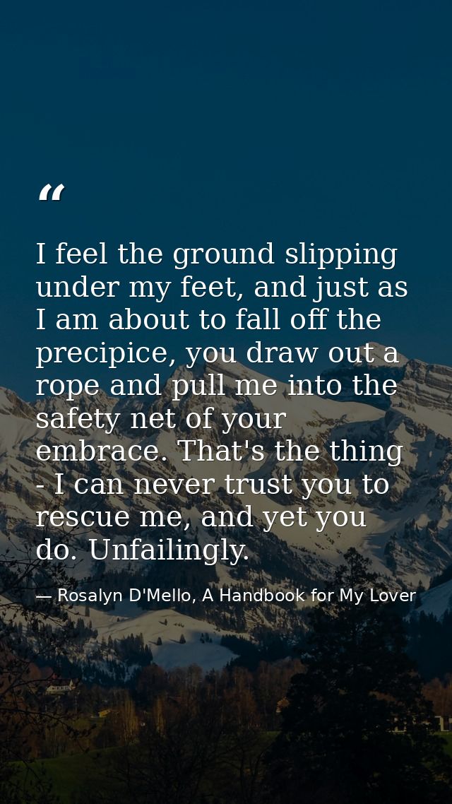 I feel the ground slipping under my feet, and just as I am about to fall off the precipice, you draw out a rope and pull — Rosalyn D'Mello, A Handbook for My Lover