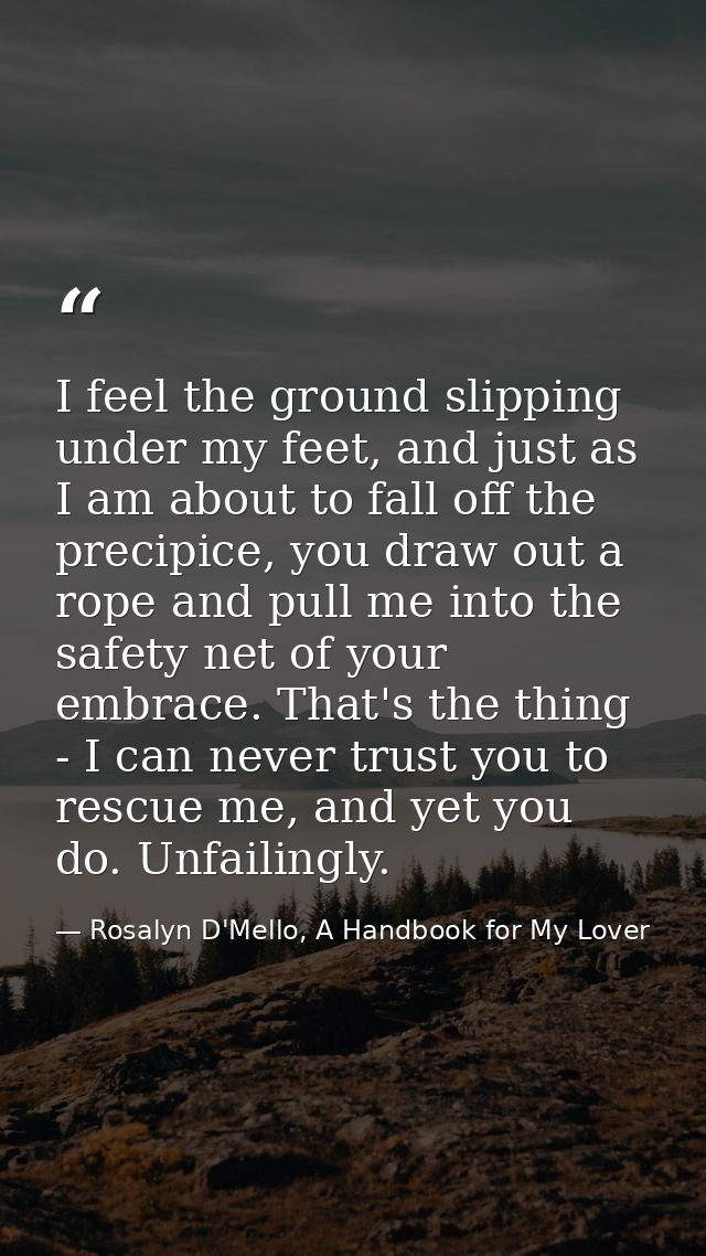 I feel the ground slipping under my feet, and just as I am about to fall off the precipice, you draw out a rope and pull — Rosalyn D'Mello, A Handbook for My Lover