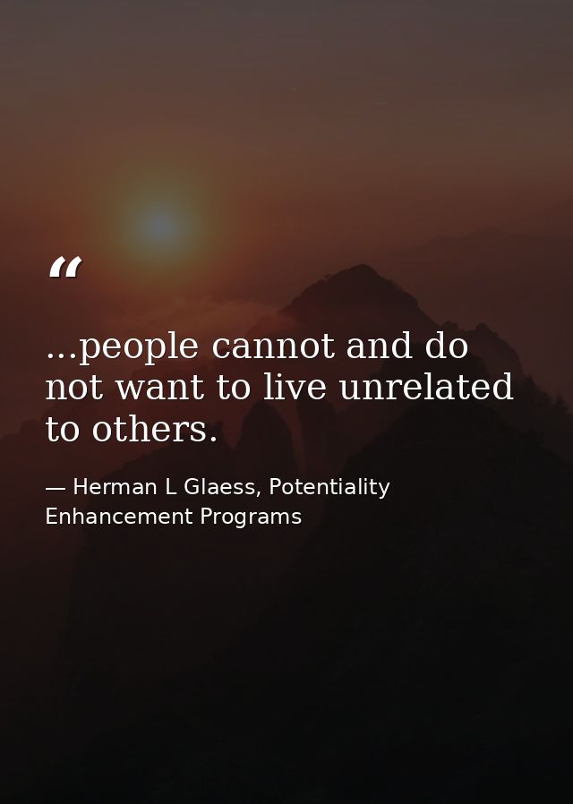 ...people cannot and do not want to live unrelated to others. — Herman L Glaess, Potentiality Enhancement Programs