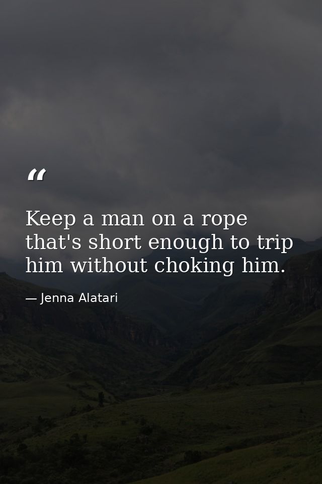 Keep a man on a rope that's short enough to trip him without choking him. — Jenna Alatari