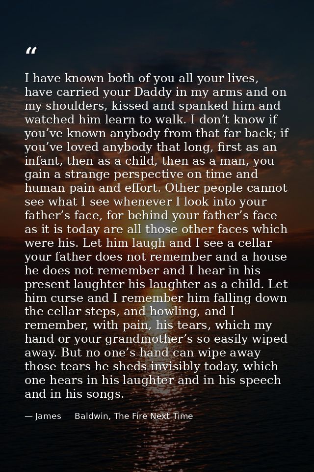 I have known both of you all your lives, have carried your Daddy in my arms and on my shoulders, kissed and spanked him  — James     Baldwin, The Fire Next Time