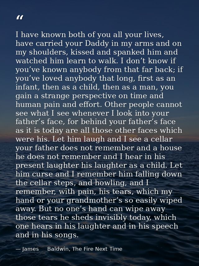 I have known both of you all your lives, have carried your Daddy in my arms and on my shoulders, kissed and spanked him  — James     Baldwin, The Fire Next Time