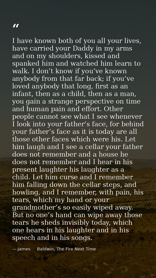 I have known both of you all your lives, have carried your Daddy in my arms and on my shoulders, kissed and spanked him  — James     Baldwin, The Fire Next Time
