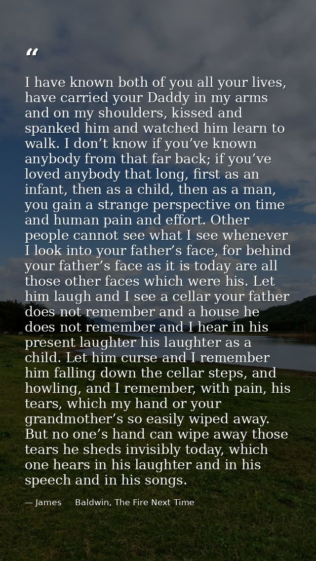I have known both of you all your lives, have carried your Daddy in my arms and on my shoulders, kissed and spanked him  — James     Baldwin, The Fire Next Time